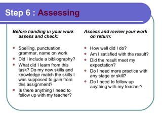 Step 6 :  Assessing Before handing in your work assess and check: Spelling, punctuation, grammar, name on work Did I include a bibliography? What did I learn from this task? Do my new skills and knowledge match the skills I was supposed to gain from this assignment? Is there anything I need to follow up with my teacher?  Assess and review your work on return: How well did I do?  Am I satisfied with the result? Did the result meet my expectation?  Do I need more practice with any stage or skill? Do I need to follow up anything with my teacher? 