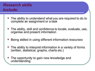 Research skills Include: The ability to understand what you are required to do to complete an assignment or a task The ability, skill and confidence to locate, evaluate, use, organise and present information Being skilled in using different information  resources The ability to interpret information in a variety of  forms  (written, statistical, graphs, charts etc.) The  opportunity  to gain new knowledge and understanding 