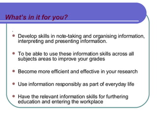 What’s in it for you? . Develop skills in note-taking and organising information, interpreting and presenting information. To be able to use these information skills across all subjects areas to improve your grades Become more efficient and effective in your research Use information responsibly as part of everyday life Have the relevant information skills for furthering education and entering the workplace   