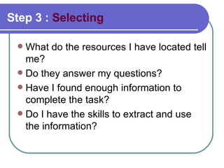 Step 3 :  Selecting What do the resources I have located tell me?  Do they answer my questions? Have I found enough information to complete the task?  Do I have the skills to extract and use the information?  