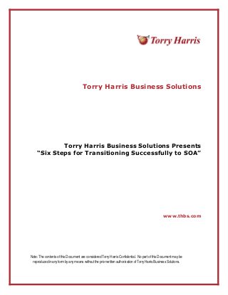Torry Harris Business Solutions
Torry Harris Business Solutions Presents
“Six Steps for Transitioning Successfully to SOA”
www.thbs.com
Note: The contentsof thisDocument are considered TorryHarrisConfidential. No part of thisDocument maybe
reproducedinanyformbyanymeanswithoutthepriorwrittenauthorizationofTorryHarrisBusinessSolutions.
 