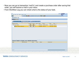 Now you can go to transaction ‘me21n’ and create a purchase order after saving that order, you will receive a mail in your inbox.  From Workflow Log you can check what is the status of your task. 