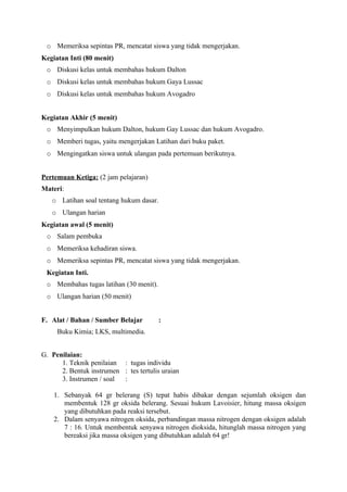o Memeriksa sepintas PR, mencatat siswa yang tidak mengerjakan.
Kegiatan Inti (80 menit)
 o Diskusi kelas untuk membahas hukum Dalton
 o Diskusi kelas untuk membahas hukum Gaya Lussac
 o Diskusi kelas untuk membahas hukum Avogadro


Kegiatan Akhir (5 menit)
 o Menyimpulkan hukum Dalton, hukum Gay Lussac dan hukum Avogadro.
 o Memberi tugas, yaitu mengerjakan Latihan dari buku paket.
 o Mengingatkan siswa untuk ulangan pada pertemuan berikutnya.


Pertemuan Ketiga: (2 jam pelajaran)
Materi:
   o Latihan soal tentang hukum dasar.
   o Ulangan harian
Kegiatan awal (5 menit)
 o Salam pembuka
 o Memeriksa kehadiran siswa.
 o Memeriksa sepintas PR, mencatat siswa yang tidak mengerjakan.
 Kegiatan Inti.
 o Membahas tugas latihan (30 menit).
 o Ulangan harian (50 menit)


F. Alat / Bahan / Sumber Belajar         :
     Buku Kimia; LKS, multimedia.


G. Penilaian:
      1. Teknik penilaian : tugas individu
      2. Bentuk instrumen : tes tertulis uraian
      3. Instrumen / soal :

    1. Sebanyak 64 gr belerang (S) tepat habis dibakar dengan sejumlah oksigen dan
       membentuk 128 gr oksida belerang. Sesuai hukum Lavoisier, hitung massa oksigen
       yang dibutuhkan pada reaksi tersebut.
    2. Dalam senyawa nitrogen oksida, perbandingan massa nitrogen dengan oksigen adalah
       7 : 16. Untuk membentuk senyawa nitrogen dioksida, hitunglah massa nitrogen yang
       bereaksi jika massa oksigen yang dibutuhkan adalah 64 gr!
 