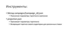 Инструменты: 
• Метод campaigns/{campaign_id}.json 
• Получение параметры таргетинга кампании 
• projection.json 
• Принимает параметры таргетинга 
• Возвращает прогноз охвата аудитории для различных ставок 
 