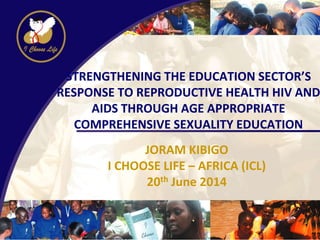 STRENGTHENING THE EDUCATION SECTOR’S
RESPONSE TO REPRODUCTIVE HEALTH HIV AND
AIDS THROUGH AGE APPROPRIATE
COMPREHENSIVE SEXUALITY EDUCATION
JORAM KIBIGO
I CHOOSE LIFE – AFRICA (ICL)
20th June 2014
 