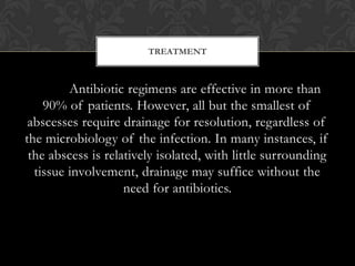 TREATMENT



         Antibiotic regimens are effective in more than
    90% of patients. However, all but the smallest of
 abscesses require drainage for resolution, regardless of
the microbiology of the infection. In many instances, if
 the abscess is relatively isolated, with little surrounding
  tissue involvement, drainage may suffice without the
                    need for antibiotics.
 