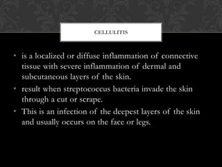 CELLULITIS



• is a localized or diffuse inflammation of connective
  tissue with severe inflammation of dermal and
  subcutaneous layers of the skin.
• result when streptococcus bacteria invade the skin
  through a cut or scrape.
• This is an infection of the deepest layers of the skin
  and usually occurs on the face or legs.
 