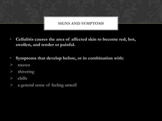 SIGNS AND SYMPTOMS


• Cellulitis causes the area of affected skin to become red, hot,
  swollen, and tender or painful.

• Symptoms that develop before, or in combination with:
 nausea
 shivering
 chills
 a general sense of feeling unwell
 