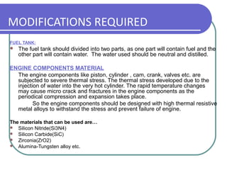 MODIFICATIONS REQUIRED
FUEL TANK:
 The fuel tank should divided into two parts, as one part will contain fuel and the
other part will contain water. The water used should be neutral and distilled.
ENGINE COMPONENTS MATERIAL
The engine components like piston, cylinder , cam, crank, valves etc. are
subjected to severe thermal stress. The thermal stress developed due to the
injection of water into the very hot cylinder. The rapid temperature changes
may cause micro crack and fractures in the engine components as the
periodical compression and expansion takes place.
So the engine components should be designed with high thermal resistive
metal alloys to withstand the stress and prevent failure of engine.
The materials that can be used are…
 Silicon Nitride(Si3N4)
 Silicon Carbide(SiC)
 Zirconia(ZrO2)
 Alumina-Tungsten alloy etc.
 
