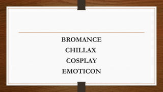 BROMANCE
CHILLAX
COSPLAY
EMOTICON
 
