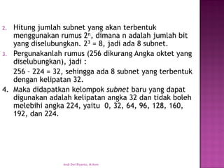 2.Hitung jumlah subnet yang akan terbentuk menggunakan rumus 2n, dimana n adalah jumlah bit yang diselubungkan. 23= 8, jadi ada 8 subnet. 
3.Pergunakanlah rumus (256 dikurang Angka oktet yang diselubungkan), jadi : 
256 –224 = 32, sehingga ada 8 subnet yang terbentuk dengan kelipatan 32. 
4.Maka didapatkan kelompok subnet baru yang dapat digunakan adalah kelipatan angka 32 dan tidak boleh melebihi angka 224, yaitu 0, 32, 64, 96, 128, 160, 192, dan 224. 
Andi Dwi Riyanto, M.Kom  