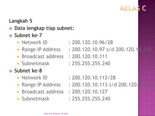 Langkah 5 
Data lengkap tiap subnet: 
Subnet ke-7 
Network ID: 200.120.10.96/28 
Range IP Address: 200.120.10.97 s/d 200.120.10.110 
Broadcast address: 200.120.10.111 
Subnetmask: 255.255.255.240 
Subnet ke-8 
Network ID: 200.120.10.112/28 
Range IP Address: 200.120.10.113 s/d 200.120.10.126 
Broadcast address: 200.120.10.127 
Subnetmask: 255.255.255.240 
Andi Dwi Riyanto, M.Kom  