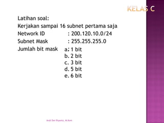 Latihan soal: 
Kerjakan sampai 16 subnet pertama saja 
Network ID: 200.120.10.0/24 
Subnet Mask: 255.255.255.0 
Jumlah bit mask: 
a.1 bit 
b.2 bit 
c.3 bit 
d.5 bit 
e.6 bit 
Andi Dwi Riyanto, M.Kom 