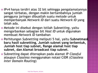 IPv4 hanya terdiri atas 32 bit sehingga pengalamatannya sangat terbatas, dengan makin bertambahnya jumlah pengguna jaringan dibuatlah suatu metode untuk memperbanyak Network ID dari suatu Network IDyang telah ada. 
Metode ini disebut dengan istilah Subnetting, yaitu mengorbankan sebagian bit Host IDuntuk digunakan membuat Network IDtambahan 
Perhitungan Subnettingmeliputi 5 hal, yaitu Subnetmask baru hasil subnetting, Jumlah subnet yang terbentuk, Jumlah host tiap subnet, Range alamat host tiap subnet, dan Alamat broadcast tiap subnet. 
Subnetting dapat diterapkan pada alamat IP Classful ataupun Classlessmenggunakan notasi CIDR (Classless Inter Domain Routing) 
Andi Dwi Riyanto, M.Kom  