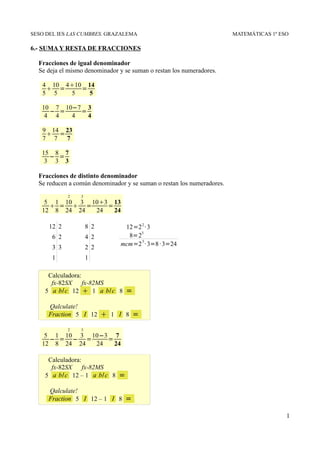 SESO DEL IES LAS CUMBRES. GRAZALEMA                                     MATEMÁTICAS 1º ESO

6.- SUMA Y RESTA DE FRACCIONES

  Fracciones de igual denominador
  Se deja el mismo denominador y se suman o restan los numeradores.

   4 10 410 14
     =     =
   5 5   5    5

   10 7 10−7 3
     − =    =
    4 4   4   4

   9 14 23
     =
   7 7  7

   15 8 7
     − =
    3 3 3

  Fracciones de distinto denominador
  Se reducen a común denominador y se suman o restan los numeradores.
             2   3
    5 1 10 3 103 13
      =  =     =
   12 8 24 24 24   24

      12 2           8 2        12=2 2 · 3
                                     3
       6 2           4 2         8=2
                               mcm=2 3 · 3=8 · 3=24
       3 3           2 2
       1             1

     Calculadora:
      fx-82SX     fx-82MS
    5 a b/c 12  1 a b/c 8         =
     Qalculate!
     Fraction 5 I 12        1 I 8 =
             2   3
    5 1 10 3 10−3 7
     − = − =     =
   12 8 24 24 24   24

     Calculadora:
      fx-82SX     fx-82MS
    5 a b/c 12 – 1 a b/ c 8    =
     Qalculate!
     Fraction 5 I 12 – 1 I 8       =

                                                                                         1
 