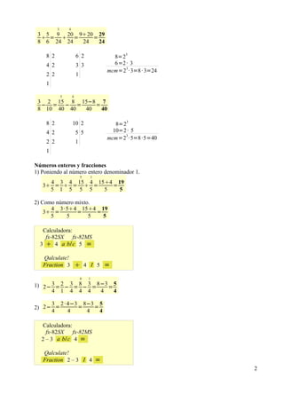 3       4
 3 5 9 20 920 29
   =  =     =
 8 6 24 24 24   24

                                                 3
    8 2                   6 2               8=2
    4 2                   3 3               6=2 · 3
                                          mcm=23 · 3=8 · 3=24
    2 2                   1
    1

              5       4
 3 2 15 8 15−8 7
  − = − =      =
 8 10 40 40 40   40

    8 2               10 2                   8=23
    4 2                   5 5               10=2 · 5
                                          mcm=23 · 5=8 ·5=40
    2 2                   1
    1

Números enteros y fracciones
1) Poniendo al número entero denominador 1.
                              5   1
     4 3 4 15 4 154 19
   3 =  =  =     =
     5 1 5 5 5    5   5

2) Como número mixto.
      4 3· 54 154 19
    3 =        =     =
      5    5        5   5

   Calculadora:
    fx-82SX     fx-82MS
  3  4 a b/ c 5 =

   Qalculate!
   Fraction 3              4 I 5 =
                              4   1

1) 2− 3 = 2 − 3 = 8 − 3 = 8−3 = 5
      4 1 4 4 4            4    4

     3 2 · 4−3 8−3 5
2) 2− =       =   =
     4     4    4   4

   Calculadora:
    fx-82SX     fx-82MS
  2 – 3 a b/ c 4 =

   Qalculate!
   Fraction 2 – 3 I 4                 =
                                                                2
 