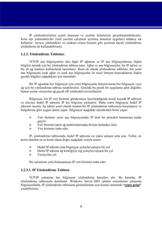 IP yönlendiricilerini çeşitli donanım ve yazılım ürünleriyle gerçekleştirebilirsiniz.
Kutu tipi yönlendiriciler (özel yazılım çalıştıran ayrılmış donanım aygıtları) oldukça sık
kullanılır. Ayrıca, yönlendirici ve uzaktan erişim hizmeti gibi yazılıma dayalı yönlendirme
çözümlerini de kullanabilirsiniz.

1.2.3. Yönlendirme Tabloları
TCP/IP ana bilgisayarları tüm diğer IP ağlarına ve IP ana bilgisayarlarına ilişkin
bilgileri tutmak için bir yönlendirme tablosu tutar. Ağlar ve ana bilgisayarlar, bir IP adresi ve
bir alt ağ maskesi kullanılarak tanımlanır. Buna ek olarak yönlendirme tabloları; her yerel
ana bilgisayara uzak ağlar ve uzak ana bilgisayarlar ile nasıl iletişim kuracaklarına ilişkin
gerekli bilgileri sağladıkları için önemlidir.
Bir IP ağındaki her bilgisayar için yerel bilgisayarla iletişim kuran her bilgisayar veya
ağ için bir yönlendirme tablosu tutabilirsiniz. Genelde bu pratik bir uygulama şekli değildir;
bunun yerine varsayılan ağ geçidi (IP yönlendiricisi) kullanılır.
Bilgisayar, bir IP veri birimini göndermeye hazırlandığında kendi kaynak IP adresini
ve alıcının hedef IP adresini IP üst bilgisine yerleştirir. Daha sonra bilgisayar hedef IP
adresini inceler, bu adresi yerel olarak tutulan bir IP yönlendirme tablosuyla karşılaştırır ve
bulgularına göre uygun işlemi yapar. Bilgisayar aşağıdaki işlemlerden birini yapar:




Veri birimini yerel ana bilgisayardaki IP üstü bir protokol katmanına kadar
geçirir.
Veri birimini takılı ağ arabirimlerinden birinin üstünden iletir.
Veri birimini imha eder.

IP, yönlendirme tablosunda, hedef IP adresine en yakın eşleşen yolu arar. Yollar, en
kesin olandan en az kesin olana doğru aşağıdaki sırayla aranır:




Hedef IP adresle (ana bilgisayar yoluyla) eşleşen bir yol
Hedef IP adresin ağ kimliğiyle (ağ yoluyla) eşleşen bir yol
Varsayılan yol

Bir eşleştirme yolu bulunamazsa IP veri birimini imha eder.

1.2.3.1. IP Yönlendirme Tablosu
TCP/IP çalıştıran her bilgisayar yönlendirme kararları alır. Bu kararlar, IP
yönlendirme tablosuyla denetlenir. Windows Server 2003 işletim sistemlerini çalıştıran
bilgisayarlarda, IP yönlendirme tablosunu görüntülemek için komut isteminde “route print”
yazabilirsiniz.

8

 