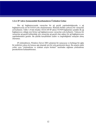 1.2.4. IP Adres Şemasındaki Kısıtlamaların Üstünden Gelme
Her ağ bağdaştırıcısında varsayılan bir ağ geçidi yapılandırdığınızda, o ağ
bağdaştırıcısına ait bir 0.0.0.0 yolu oluşturursunuz. Bununla birlikte yalnızca bir varsayılan
yol kullanılır. Tablo 1.4’teki örnekte 10.0.0.169 IP adresi TCP/IP bağlantıları içindeki ilk ağ
bağdaştırıcısı olduğu için birinci ağ bağdaştırıcısının varsayılan yolu kullanılır. Yalnızca bir
varsayılan ağ geçidi kullanıldığı için varsayılan ağ geçidi olan sadece bir ağ bağdaştırıcısını
yapılandırmanız gerekir. Bu şekilde karışıklıkları azaltır ve öngördüğünüz sonuçları almış
olursunuz.
IP yönlendiricisi, Windows Server 2003 çalıştıran bir sunucuysa ve herhangi bir ağda
bir arabirimi yoksa söz konusu ağa ulaşmak için bir yola gereksinim duyar. Bu amaçla statik
yollar veya “yönlendirme ve uzaktan erişim hizmeti” tarafından sağlanan yönlendirme
protokollerini kullanabilirsiniz.

12

 