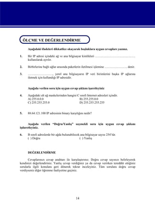 ÖLÇME VE DEĞERLENDİRME
ÖLÇME VE DEĞERLENDİRME
Aşağıdaki ifadeleri dikkatlice okuyarak boşluklara uygun cevapları yazınız.
1.

Bir IP adresi içindeki ağ ve ana bilgisayar kimlikleri …………………………………
kullanılarak ayrılır.

2.

Birbirlerine bağlı ağlar arasında paketlerin iletilmesi işlemine …………………. denir.

3.

……………………, yerel ana bilgisayarın IP veri birimlerini başka IP ağlarına
iletmek için kullandığı IP adresidir.
Aşağıda verilen soru için uygun cevap şıkkını işaretleyiniz

4.

Aşağıdaki alt ağ maskelerinden hangisi C sınıfı Internet adresleri içindir.
A) 255.0.0.0
B) 255.255.0.0
C) 255.255.255.0
D) 255.255.255.255

5.

88.64.121.100 IP adresinin binary karşılığını nedir?

Aşağıda verilen “Doğru/Yanlış” seçenekli soru için uygun cevap şıkkını
işdaretleyiniz.
6.

B sınıfı adreslerde bir ağda bulunabilecek ana bilgisayar sayısı 254’tür.
( ) Doğru
( ) Yanlış

DEĞERLENDİRME
Cevaplarınızı cevap anahtarı ile karşılaştırınız. Doğru cevap sayınızı belirleyerek
kendinizi değerlendiriniz. Yanlış cevap verdiğiniz ya da cevap verirken tereddüt ettiğiniz
sorularla ilgili konulara geri dönerek tekrar inceleyiniz. Tüm sorulara doğru cevap
verdiyseniz diğer öğrenme faaliyetine geçiniz.

14

 