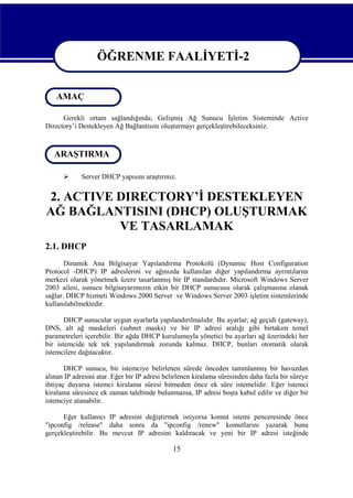 ÖĞRENME FAALİYETİ-2
ÖĞRENME FAALİYETİ-2
AMAÇ
AMAÇ
Gerekli ortam sağlandığında; Gelişmiş Ağ Sunucu İşletim Sisteminde Active
Directory’i Destekleyen Ağ Bağlantısını oluşturmayı gerçekleştirebileceksiniz.

ARAŞTIRMA
ARAŞTIRMA


Server DHCP yapısını araştırınız.

2. ACTIVE DIRECTORY’İ DESTEKLEYEN
AĞ BAĞLANTISINI (DHCP) OLUŞTURMAK
VE TASARLAMAK
2.1. DHCP
Dinamik Ana Bilgisayar Yapılandırma Protokolü (Dynamic Host Configuration
Protocol -DHCP) IP adreslerini ve ağınızda kullanılan diğer yapılandırma ayrıntılarını
merkezi olarak yönetmek üzere tasarlanmış bir IP standardıdır. Microsoft Windows Server
2003 ailesi, sunucu bilgisayarımızın etkin bir DHCP sunucusu olarak çalışmasına olanak
sağlar. DHCP hizmeti Windows 2000 Server ve Windows Server 2003 işletim sistemlerinde
kullanılabilmektedir.
DHCP sunucular uygun ayarlarla yapılandırılmalıdır. Bu ayarlar, ağ geçidi (gateway),
DNS, alt ağ maskeleri (subnet masks) ve bir IP adresi aralığı gibi birtakım temel
parametreleri içerebilir. Bir ağda DHCP kurulumuyla yönetici bu ayarları ağ üzerindeki her
bir istemcide tek tek yapılandırmak zorunda kalmaz. DHCP, bunları otomatik olarak
istemcilere dağıtacaktır.
DHCP sunucu, bir istemciye belirlenen sürede önceden tanımlanmış bir havuzdan
alınan IP adresini atar. Eğer bir IP adresi belirlenen kiralama süresinden daha fazla bir süreye
ihtiyaç duyarsa istemci kiralama süresi bitmeden önce ek süre istemelidir. Eğer istemci
kiralama süresince ek zaman talebinde bulunmazsa, IP adresi boşta kabul edilir ve diğer bir
istemciye atanabilir.
Eğer kullanıcı IP adresini değiştirmek istiyorsa komut istemi penceresinde önce
"ipconfig /release" daha sonra da "ipconfig /renew" komutlarını yazarak bunu
gerçekleştirebilir. Bu mevcut IP adresini kaldıracak ve yeni bir IP adresi isteğinde

15

 