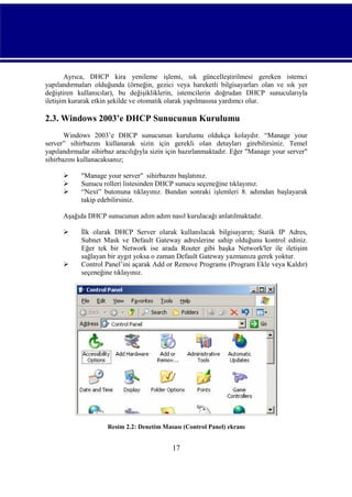 Ayrıca, DHCP kira yenileme işlemi, sık güncelleştirilmesi gereken istemci
yapılandırmaları olduğunda (örneğin, gezici veya hareketli bilgisayarları olan ve sık yer
değiştiren kullanıcılar), bu değişikliklerin, istemcilerin doğrudan DHCP sunucularıyla
iletişim kurarak etkin şekilde ve otomatik olarak yapılmasına yardımcı olur.

2.3. Windows 2003’e DHCP Sunucunun Kurulumu
Windows 2003’e DHCP sunucunun kurulumu oldukça kolaydır. “Manage your
server” sihirbazını kullanarak sizin için gerekli olan detayları girebilirsiniz. Temel
yapılandırmalar sihirbaz aracılığıyla sizin için hazırlanmaktadır. Eğer "Manage your server"
sihirbazını kullanacaksanız;




"Manage your server" sihirbazını başlatınız.
Sunucu rolleri listesinden DHCP sunucu seçeneğine tıklayınız.
“Next” butonuna tıklayınız. Bundan sonraki işlemleri 8. adımdan başlayarak
takip edebilirsiniz.

Aşağıda DHCP sunucunun adım adım nasıl kurulacağı anlatılmaktadır.




İlk olarak DHCP Server olarak kullanılacak bilgisayarın; Statik IP Adres,
Subnet Mask ve Default Gateway adreslerine sahip olduğunu kontrol ediniz.
Eğer tek bir Network ise arada Router gibi başka Network'ler ile iletişim
sağlayan bir aygıt yoksa o zaman Default Gateway yazmanıza gerek yoktur.
Control Panel’ini açarak Add or Remove Programs (Program Ekle veya Kaldır)
seçeneğine tıklayınız.

Resim 2.2: Denetim Masası (Control Panel) ekranı

17

 