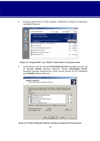 

Karşınıza gelen Resim 2.3’teki ekrandan, Add/Remove Windows Components
seçeneğine tıklayınız.

Resim 2.3: “Program Ekle” veya “Kaldır” (Add or Remove Programs) ekranı



Açılan Resim 2.42’teki ekranda Networking Services seçeneğini seçerek; sağ
alt köşedeki Details butonuna tıklayınız. Burada Networking Service
başındaki kutucuğu doldurmayınız, direkt yazının üzerine bir kez tıkladıktan
sonra Details butonuna tıklayınız.

Resim 2.4: Windows Bileşenleri sihirbazı (Windows Components Wizard) ekranı

18

 