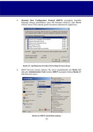 

Dynamic Host Configuration Protocol (DHCP) seçeneğinin başındaki
kutucuğa tıklayıp işaretledikten sonra OK butonuna tıklayınız. Eğer Server
CD'sini isterse CD'yi takarak gerekli dosyaların yüklenmesini sağlayınınız.

Resim 2.5: Ağ Oluşturma Servisleri (Networking Services) ekranı



DHCP Servisini kurmuş oldunuz. Bu servisi yapılandırmak için Resim 2.6’
daki gibi Administration Tools içinden, DHCP seçeneğine tıklayıp Resim 2.7
deki pencereyi açınız.

Resim 2.6: DHCP yöneticisinin açılması

19

 