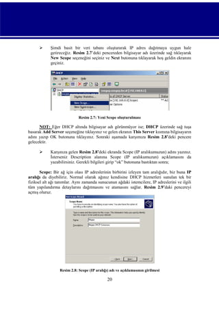 

Şimdi basit bir veri tabanı oluşturarak IP adres dağıtmaya uygun hale
getireceğiz. Resim 2.7’deki pencereden bilgisayar adı üzerinde sağ tıklayarak
New Scope seçeneğini seçiniz ve Next butonuna tıklayarak hoş geldin ekranını
geçiniz.

Resim 2.7: Yeni Scope oluşturulması

NOT: Eğer DHCP altında bilgisayar adı görünmüyor ise; DHCP üzerinde sağ tuşa
basarak Add Server seçeneğine tıklayınız ve gelen ekranın This Server kısmına bilgisayarın
adını yazıp OK butonuna tıklayınız. Sonraki aşamada karşımıza Resim 2.8’deki pencere
gelecektir.


Karşınıza gelen Resim 2.8’deki ekranda Scope (IP aralıkumuzun) adını yazınız.
İsterseniz Description alanına Scope (IP aralıkumuzun) açıklamasını da
yazabilirsiniz. Gerekli bilgileri girip “ok” butonuna bastıktan sonra;

Scope: Bir ağ için olası IP adreslerinin birbirini izleyen tam aralığıdır, biz buna IP
aralığı da diyebiliriz. Normal olarak ağınız kendisine DHCP hizmetleri sunulan tek bir
fiziksel alt ağı tanımlar. Aynı zamanda sunucunun ağdaki istemcilere, IP adreslerini ve ilgili
tüm yapılandırma detaylarını dağıtmasını ve atamasını sağlar. Resim 2.9’daki pencereyi
açmış oluruz.

Resim 2.8: Scope (IP aralığı) adı ve açıklamasının girilmesi

20

 