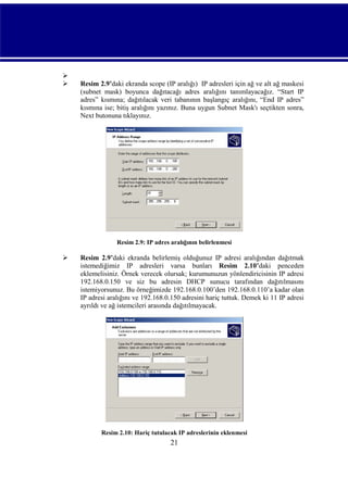 


Resim 2.9’daki ekranda scope (IP aralığı) IP adresleri için ağ ve alt ağ maskesi
(subnet mask) boyunca dağıtacağı adres aralığını tanımlayacağız. “Start IP
adres” kısmına; dağıtılacak veri tabanının başlangıç aralığını, “End IP adres”
kısmına ise; bitiş aralığını yazınız. Buna uygun Subnet Mask'ı seçtikten sonra,
Next butonuna tıklayınız.

Resim 2.9: IP adres aralığının belirlenmesi



Resim 2.9’daki ekranda belirlemiş olduğunuz IP adresi aralığından dağıtmak
istemediğimiz IP adresleri varsa bunları Resim 2.10’daki penceden
eklemelisiniz. Örnek verecek olursak; kurumunuzun yönlendiricisinin IP adresi
192.168.0.150 ve siz bu adresin DHCP sunucu tarafından dağıtılmasını
istemiyorsunuz. Bu örneğimizde 192.168.0.100’den 192.168.0.110’a kadar olan
IP adresi aralığını ve 192.168.0.150 adresini hariç tuttuk. Demek ki 11 IP adresi
ayrıldı ve ağ istemcileri arasında dağıtılmayacak.

Resim 2.10: Hariç tutulacak IP adreslerinin eklenmesi

21

 