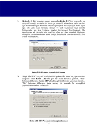 

Resim 2.10’ daki penceden sonraki aşama olan Resim 2.11’deki pencerede, bu
scope (IP aralığı) tarafından bir istemciye atanan IP adresinin ne kadar bir süre
için kullanabileceğini kiralama süresini ayarlayarak belirleyeceğiz. Sabit ağlar
için (ofis gibi) uzun kiralama süreleri ve uzak bağlantılar veya dizüstü
bilgisayarlar için kısa kiralama süreleri belirlenmesi önerilmektedir. Bu
örneğimizde ağ istemcilerinin yerel bir ofiste yer alan masaüstü bilgisayar
olduğu ve çalışma saatlerinin 8 saat olduğu düşünülerek kiralama süresi 12 saat
olarak belirlenmiştir.

Resim 2.11: Kiralama süresinin belirlenmesi



Scope için DHCP seçeneklerini şimdi mi yoksa daha sonra mı yapılandırmak
isteğinizi soran Resim 2.12’deki gibi bir ekran karşınıza gelecek. “Yes”
butonuna tıklarsanız Resim 2.13’teki ekran görüntüleri size yardımcı olacaktır.
“No” butonuna tıklarsanız daha sonraki bir aşamada bu seçenekleri
yapılandırmanıza izin verilecektir.

Resim 2.12: DHCP seçeneklerinin yapılandırılması

22

 