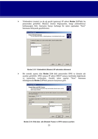 

Yönlendirici (router) ya da ağ geçidi (gateway) IP adresi Resim 2.13’teki bu
pencereden girilebilir. Böylece istemci bilgisayarlar, hangi yönlendiriciyi
kullanacağını bilir. İsterseniz burayı herhangi bir işlem yapmadan “Next”
butonuna tıklayarak geçebilirsiniz.

Resim 2.13: Yönlendirici (Router) IP adresinin eklenmesi



Bir sonraki aşama olan Resim 2.14 deki pencereden DNS ve domain adı
ayarları girilebilir. DNS sunucu IP adresi DHCP sunucu tarafından dağıtılacak
ve istemcilere verilecektir. Gerekli işlem yapılıp “Next” butonuna
tıkladığımızda Resim 2.15’teki pencere karşımıza gelir.

Resim 2.14: Etki alan adı (Domain Name) ve DNS sunucu ayarları

23

 