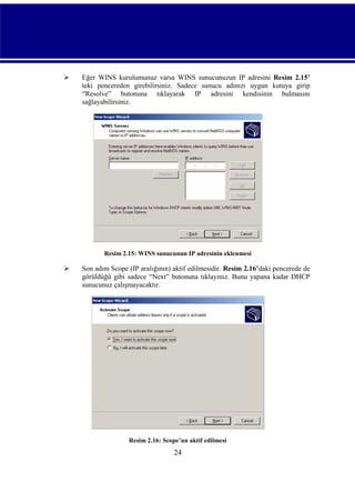 

Eğer WINS kurulumunuz varsa WINS sunucunuzun IP adresini Resim 2.15’
teki pencereden girebilirsiniz. Sadece sunucu adınızı uygun kutuya girip
“Resolve” butonuna tıklayarak IP adresini kendisinin bulmasını
sağlayabilirsiniz.

Resim 2.15: WINS sunucunun IP adresinin eklenmesi



Son adım Scope (IP aralığının) aktif edilmesidir. Resim 2.16’daki pencerede de
görüldüğü gibi sadece “Next” butonuna tıklayınız. Bunu yapana kadar DHCP
sunucunuz çalışmayacaktır.

Resim 2.16: Scope’un aktif edilmesi

24

 