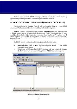 Böylece temel ayarlarla DHCP sunucuyu yüklemiş olduk. Bir sonraki aşama ağ
yapınızın ihtiyaçlarına göre DHCP sunucunuzu yapılandırmak olacaktır.

2.4. DHCP Sunucunun Yetkiledirilmesi (Authorize DHCP Server)
Eğer sisteminizde bir Domain Control, dolayısı ile Active Directory varsa, DHCP
sunucunun; IP adresi dağıtabilmesi için mutlaka yetkilendirilmesi gerekir.
Bir DHCP sunucu yetkilendirildikten sonra bu, Active Directory veri tabanına işlenir
ve DHCP sunucu servisi ilk çalıştığında kendi adının Active Directory'de kayıtlı olupolmadığını kontrol eder. Eğer kayıtlı ise yani; daha önce “authorized” yapılmış ise, IP
adresi dağıtmak için hazırdır. Ancak yetkilendirilmemiş ise o zaman servis durur ve log
dosyaları yazılır.
Bir DHCP Server'ı yetkilendirmek için aşağıdaki adımlar takip edilir:



Administrative Tools => DHCP yolunu izleyerek Resim 2.17’deki DHCP
yönetici ekranını açalım.
Yöneticinin sol bölmesinden; DHCP üzerinde sağ tuşa tıklayarak Manage
Authorized servers seçeneğine tıklayıp Resim 2.18’deki pencereyi açalım.

Resim 2.17: DHCP yöneticisi ekranı

25

 