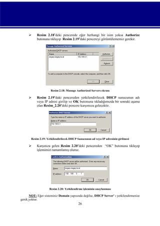 

Resim 2.18’deki pencerede eğer herhangi bir isim yoksa Authorize
butonuna tıklayıp Resim 2.19’daki pencereyi görüntülememiz gerekir.

Resim 2.18: Manage Authorized Servers ekranı



Resim 2.19’daki pencereden yetkilendirilecek DHCP sunucunun adı
veya IP adresi girilip ve OK butonuna tıkladığımızda bir sonraki aşama
olan Resim_2.20’deki pencere karşımıza gelecektir.

Resim 2.19: Yetkilendirilecek DHCP Sunucunun ad veya IP adresinin girilmesi



Karşınıza gelen Resim 2.20’deki pencereden “OK” butonuna tıklayıp
işlemimizi tamamlamış oluruz.

Resim 2.20: Yetkilendirme işleminin onaylanması

NOT: Eğer sisteminiz Domain yapısında değilse, DHCP Server' ı yetkilendirmenize
gerek yoktur.

26

 