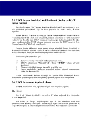 2.5. DHCP Sunucu Servicisini Yetkilendirmek (Authorize DHCP
Server Service)
Bu işlemden sonra, DHCP sunucu Servisin yetkilendirilerek IP adresi dağıtmaya hazır
hale getirilmesi gerekmektedir. Eğer bu işlem yapılmaz ise; DHCP Server, IP adresi
dağıtamaz.
Resim 2.6’daki ve Resim 2.7’deki gibi “Start =>Administrative Tools=>DHCP”
yolunu izleyerek DHCP yöneticisini açtığımızda, yönetim konsolunun sol tarafı merkezi bir
yerden bir ya da daha fazla DHCP sunucuyu yönetmek için kullanabileceğiniz bir ağaç
yapısı olduğunu görürüz. DHCP altındaki sunucuya tıklarsanız bu DHCP sunucuya özgü
“Sunucu Seçenekleri” klasörünü görebilirsiniz.
Sunucu üzerine tıkladıktan sonra sunucu adının solundaki ikonun değiştiğini ve
ikonun üzerinde aşağıyı gösteren kırmızı bir ok’un belirdiğini göreceksiniz. Bu, sunucunun
Active Directory’de henüz yetkilendirilmediğini gösteren bir hatırlatıcıdır.
Sunucunun yetkilendirilmesi için:





Sunucuda yönetici seviyesinde bir hesapla oturum açınız.
DHCP’i yöneticisini “Administrative Tools =>DHCP” yolunu izleyerek
çalıştırınız.
Yönetmek istediğiniz sunucu üzerine bir kere tıklayınız.
Action menüsünden Authorize seçeneğini seçiniz. İşlemini tamamlanması
birkaç dakikanızı alabilir.

Action menüsündeki Refresh seçeneği ile işlemin bitip bitmediğini kontrol
edebilirsiniz. İşlem bittiğinde kırmızı ok yukarıyı gösteren yeşil bir ok’a dönüşecektir.

2.6. DHCP Sunucunun Yapılandırılması
Bir DHCP sunucunun nasıl yapılandırılacağını basit bir şekilde yapalım.

2.6.1. Scope
Bir alt ağ (Subnet) içerisindeki istemcilere IP adresi dağıtmak için oluşturulan
havuza Scope denir.
Bir scope (IP aralığı) oluşturduğunda eğer en son kademede etkin hale
getirmediyseniz; Scope (IP aralığının) başında aşağı doğru kırmızı bir ok görünür ve bu
Scope (IP aralığının) IP adresini dağıtabilmesi için mutlaka Activate (Etkin) yapılmalıdır.

27

 