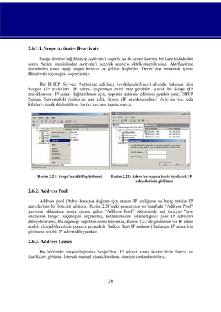 2.6.1.1. Scope Activate- Deactivate
Scope üzerine sağ tıklayıp Activate’i seçerek ya da scope üzerine bir kere tıkladıktan
sonra Action menüsünden Activate’i seçerek scope’u aktifleştirebilirsiniz. Aktifleştirme
işleminden sonra aşağı doğru kırmızı ok şeklini kaybeder. Devre dışı bırakmak içinse
Deactivate seçeneğini seçmelisiniz.
Bir DHCP Server; Authorize edilince (yetkilendirilince) altında bulunan tüm
Scopes (IP aralıkları) IP adresi dağıtmaya hazır hale gelebilir. Ancak bu Scope (IP
aralıklarının) IP adresi dağıtabilmesi için, hepsinin activate edilmesi gerekir yani; DHCP
Sunucu Servisindeki Authorize ana kilit, Scope (IP aralıklarındaki) Activate ise; oda
kilitleri olarak düşünülürse, bu iki kavramı karıştırmayız.

Resim 2.21: Scope’un aktifleştirilmesi

Resim 2.22: Adres havuzuna hariç tutulacak IP
adresilerinin girilmesi

2.6.2. Address Pool
Address pool (Adres havuzu) dağıtım için atanan IP aralığının ve hariç tutulan IP
adreslerinin bir listesini gösterir. Resim 2.21’deki pencerenin sol taraftaki “Address Pool”
yazısına tıkladıktan sonra ekrana gelen “Address Pool” bölmesinde sağ tıklayıp "new
exclusion range" seçeneğini seçerseniz, kullanılmasını istemediğiniz yeni IP adresleri
ekleyebilirsiniz. Bu seçeneği seçtikten sonra karşınıza, Resim 2.22’de gösterilen bir IP adres
aralığı ekleyebileceğiniz pencere gelecektir. Sadece Start IP address (Başlangıç IP adresi) in
girilmesi, tek bir IP adresi ekleyecektir.

2.6.3. Address Leases
Bu bölümde oluşturduğumuz Scope'dan; IP adresi almış istemcilerin listesi ve
özellikleri görünür. İstersek manual olarak kiralama süresini sonlandırabiliriz.

28

 