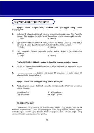 ÖLÇME VE DEĞERLENDİRME
ÖLÇME VE DEĞERLENDİRME
Aşağıda verilen “Doğru/Yanlış” seçenekli soru için uygun cevap şıkkını
işdaretleyiniz.
1.

Kullanıcı IP adresini değiştirmek istiyorsa komut istemi penceresinde önce "ipconfig
/release" daha sonra da "ipconfig /renew" komutlarını yazarak bunu gerçekleştirebilir.
( ) Doğru
( ) Yanlış

2.

Eğer sisteminizde bir Domain Control, dolayısı ile Active Directory varsa, DHCP
Server'ın; IP adresi dağıtabilmesi için, mutlaka yetkilendirilmesi gerekir.
( ) Doğru
( ) Yanlış

3.

Eğer sisteminiz Domain yapısında değilse, DHCP Server' ı yetkilendirmeniz
gereklidir.
( ) Doğru
( ) Yanlış

Aşağıdaki ifadeleri dikkatlice okuyarak boşluklara uygun cevapları yazınız.
4.

Bir Alt ağ (Subnet) içerisindeki istemcilere IP adresi dağıtmak için oluşturulan havuza
……………… denir.

5.

………………………… dağıtım için atanan IP aralığının ve hariç tutulan IP
adreslerinin bir listesini gösterir.
Aşağıda verilen soru için uygun cevap şıkkını işaretleyiniz

6.

Aşağıdakilerden hangisi ile DHCP sunucular bir istemciye bir IP adresini ayırmanıza
izin vermektedir.
A) Address Pool
C) Reservations

B) Address Leases
D) Scope Options

DEĞERLENDİRME
Cevaplarınızı cevap anahtarı ile karşılaştırınız. Doğru cevap sayınızı belirleyerek
kendinizi değerlendiriniz. Yanlış cevap verdiğiniz ya da cevap verirken tereddüt ettiğiniz
sorularla ilgili konulara geri dönerek tekrar inceleyiniz. Tüm sorulara doğru cevap
verdiyseniz diğer öğrenme faaliyetine geçiniz.

31

 