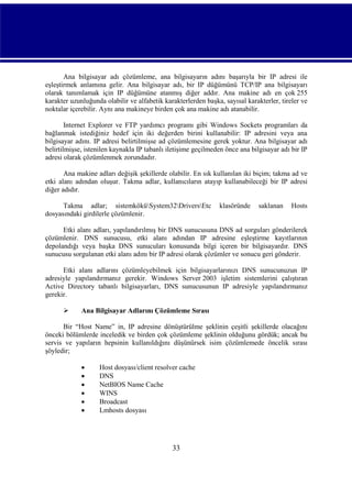 Ana bilgisayar adı çözümleme, ana bilgisayarın adını başarıyla bir IP adresi ile
eşleştirmek anlamına gelir. Ana bilgisayar adı, bir IP düğümünü TCP/IP ana bilgisayarı
olarak tanımlamak için IP düğümüne atanmış diğer addır. Ana makine adı en çok 255
karakter uzunluğunda olabilir ve alfabetik karakterlerden başka, sayısal karakterler, tireler ve
noktalar içerebilir. Aynı ana makineye birden çok ana makine adı atanabilir.
Internet Explorer ve FTP yardımcı programı gibi Windows Sockets programları da
bağlanmak istediğiniz hedef için iki değerden birini kullanabilir: IP adresini veya ana
bilgisayar adını. IP adresi belirtilmişse ad çözümlemesine gerek yoktur. Ana bilgisayar adı
belirtilmişse, istenilen kaynakla IP tabanlı iletişime geçilmeden önce ana bilgisayar adı bir IP
adresi olarak çözümlenmek zorundadır.
Ana makine adları değişik şekillerde olabilir. En sık kullanılan iki biçim; takma ad ve
etki alanı adından oluşur. Takma adlar, kullanıcıların atayıp kullanabileceği bir IP adresi
diğer adıdır.
Takma adlar; sistemköküSystem32DriversEtc
dosyasındaki girdilerle çözümlenir.

klasöründe

saklanan

Hosts

Etki alanı adları, yapılandırılmış bir DNS sunucusuna DNS ad sorguları gönderilerek
çözümlenir. DNS sunucusu, etki alanı adından IP adresine eşleştirme kayıtlarının
depolandığı veya başka DNS sunucuları konusunda bilgi içeren bir bilgisayardır. DNS
sunucusu sorgulanan etki alanı adını bir IP adresi olarak çözümler ve sonucu geri gönderir.
Etki alanı adlarını çözümleyebilmek için bilgisayarlarınızı DNS sunucunuzun IP
adresiyle yapılandırmanız gerekir. Windows Server 2003 işletim sistemlerini çalıştıran
Active Directory tabanlı bilgisayarları, DNS sunucusunun IP adresiyle yapılandırmanız
gerekir.


Ana Bilgisayar Adlarını Çözümleme Sırası

Bir “Host Name” in, IP adresine dönüştürülme şeklinin çeşitli şekillerde olacağını
önceki bölümlerde inceledik ve birden çok çözümleme şeklinin olduğunu gördük; ancak bu
servis ve yapıların hepsinin kullanıldığını düşünürsek isim çözümlemede öncelik sırası
şöyledir;







Host dosyası/client resolver cache
DNS
NetBIOS Name Cache
WINS
Broadcast
Lmhosts dosyası

33

 