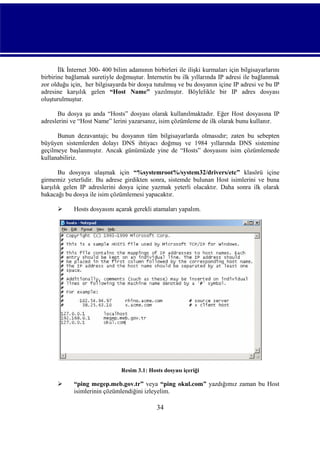 İlk İnternet 300- 400 bilim adamının birbirleri ile ilişki kurmaları için bilgisayarlarını
birbirine bağlamak suretiyle doğmuştur. İnternetin bu ilk yıllarında IP adresi ile bağlanmak
zor olduğu için, her bilgisayarda bir dosya tutulmuş ve bu dosyanın içine IP adresi ve bu IP
adresine karşılık gelen “Host Name” yazılmıştır. Böylelikle bir IP adres dosyası
oluşturulmuştur.
Bu dosya şu anda “Hosts” dosyası olarak kullanılmaktadır. Eğer Host dosyasına IP
adreslerini ve “Host Name” lerini yazarsanız, isim çözümleme de ilk olarak bunu kullanır.
Bunun dezavantajı; bu dosyanın tüm bilgisayarlarda olmasıdır; zaten bu sebepten
büyüyen sistemlerden dolayı DNS ihtiyacı doğmuş ve 1984 yıllarında DNS sistemine
geçilmeye başlanmıştır. Ancak günümüzde yine de “Hosts” dosyasını isim çözümlemede
kullanabiliriz.
Bu dosyaya ulaşmak için “%systemroot%/system32/drivers/etc” klasörü içine
girmemiz yeterlidir. Bu adrese girdikten sonra, sistemde bulunan Host isimlerini ve buna
karşılık gelen IP adreslerini dosya içine yazmak yeterli olacaktır. Daha sonra ilk olarak
bakacağı bu dosya ile isim çözümlemesi yapacaktır.


Hosts dosyasını açarak gerekli atamaları yapalım.

Resim 3.1: Hosts dosyası içeriği



“ping megep.meb.gov.tr” veya “ping okul.com” yazdığımız zaman bu Host
isimlerinin çözümlendiğini izleyelim.

34

 