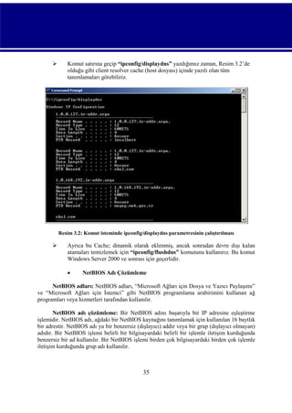 

Komut satırına geçip “ipconfig/displaydns” yazdığımız zaman, Resim 3.2’de
olduğu gibi client resolver cache (host dosyası) içinde yazılı olan tüm
tanımlamaları görebiliriz.

Resim 3.2: Komut isteminde ipconfig/displaydns parametresinin çalıştırılması



Ayrıca bu Cache; dinamik olarak eklenmiş, ancak sonradan devre dışı kalan
atamaları temizlemek için “ipconfig/flushdns” komutunu kullanırız. Bu komut
Windows Server 2000 ve sonrası için geçerlidir.


NetBIOS Adı Çözümleme

NetBIOS adları: NetBIOS adları, “Microsoft Ağları için Dosya ve Yazıcı Paylaşımı”
ve “Microsoft Ağları için İstemci” gibi NetBIOS programlama arabirimini kullanan ağ
programları veya hizmetleri tarafından kullanılır.
NetBIOS adı çözümleme: Bir NetBIOS adını başarıyla bir IP adresine eşleştirme
işlemidir. NetBIOS adı, ağdaki bir NetBIOS kaynağını tanımlamak için kullanılan 16 baytlık
bir adrestir. NetBIOS adı ya bir benzersiz (dışlayıcı) addır veya bir grup (dışlayıcı olmayan)
adıdır. Bir NetBIOS işlemi belirli bir bilgisayardaki belirli bir işlemle iletişim kurduğunda
benzersiz bir ad kullanılır. Bir NetBIOS işlemi birden çok bilgisayardaki birden çok işlemle
iletişim kurduğunda grup adı kullanılır.

35

 