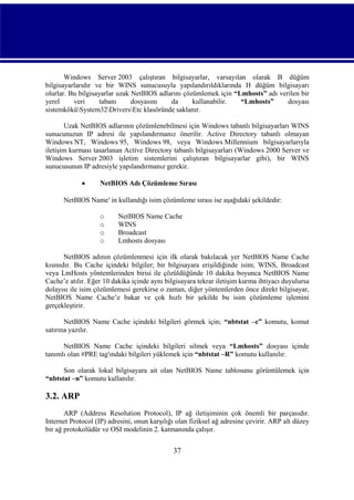 Windows Server 2003 çalıştıran bilgisayarlar, varsayılan olarak B düğüm
bilgisayarlarıdır ve bir WINS sunucusuyla yapılandırıldıklarında H düğüm bilgisayarı
olurlar. Bu bilgisayarlar uzak NetBIOS adlarını çözümlemek için “Lmhosts” adı verilen bir
yerel
veri
tabanı
dosyasını
da
kullanabilir.
“Lmhosts”
dosyası
sistemköküSystem32DriversEtc klasöründe saklanır.
Uzak NetBIOS adlarının çözümlenebilmesi için Windows tabanlı bilgisayarları WINS
sunucunuzun IP adresi ile yapılandırmanız önerilir. Active Directory tabanlı olmayan
Windows NT, Windows 95, Windows 98, veya Windows Millennium bilgisayarlarıyla
iletişim kurması tasarlanan Active Directory tabanlı bilgisayarları (Windows 2000 Server ve
Windows Server 2003 işletim sistemlerini çalıştıran bilgisayarlar gibi), bir WINS
sunucusunun IP adresiyle yapılandırmanız gerekir.


NetBIOS Adı Çözümleme Sırası

NetBIOS Name' in kullandığı isim çözümleme sırası ise aşağıdaki şekildedir:
o
o
o
o

NetBIOS Name Cache
WINS
Broadcast
Lmhosts dosyası

NetBIOS adının çözümlenmesi için ilk olarak bakılacak yer NetBIOS Name Cache
kısmıdır. Bu Cache içindeki bilgiler; bir bilgisayara erişildiğinde isim; WINS, Broadcast
veya LmHosts yöntemlerinden birisi ile çözüldüğünde 10 dakika boyunca NetBIOS Name
Cache’e atılır. Eğer 10 dakika içinde aynı bilgisayara tekrar iletişim kurma ihtiyacı duyulursa
dolayısı ile isim çözümlemesi gerekirse o zaman, diğer yöntemlerden önce direkt bilgisayar,
NetBIOS Name Cache’e bakar ve çok hızlı bir şekilde bu isim çözümleme işlemini
gerçekleştirir.
NetBIOS Name Cache içindeki bilgileri görmek için; “nbtstat –c” komutu, komut
satırına yazılır.
NetBIOS Name Cache içindeki bilgileri silmek veya “Lmhosts” dosyası içinde
tanımlı olan #PRE tag'ındaki bilgileri yüklemek için “nbtstat –R” komutu kullanılır.
Son olarak lokal bilgisayara ait olan NetBIOS Name tablosunu görüntülemek için
“nbtstat –n” komutu kullanılır.

3.2. ARP
ARP (Address Resolution Protocol), IP ağ iletişiminin çok önemli bir parçasıdır.
Internet Protocol (IP) adresini, onun karşılığı olan fiziksel ağ adresine çevirir. ARP alt düzey
bir ağ protokolüdür ve OSI modelinin 2. katmanında çalışır.

37

 