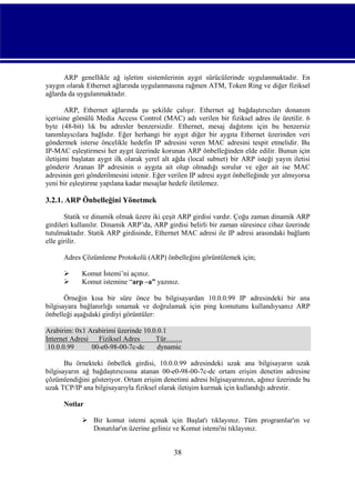 ARP genellikle ağ işletim sistemlerinin aygıt sürücülerinde uygulanmaktadır. En
yaygın olarak Ethernet ağlarında uygulanmasına rağmen ATM, Token Ring ve diğer fiziksel
ağlarda da uygulanmaktadır.
ARP, Ethernet ağlarında şu şekilde çalışır. Ethernet ağ bağdaştırıcıları donanım
içerisine gömülü Media Access Control (MAC) adı verilen bir fiziksel adres ile üretilir. 6
byte (48-bit) lık bu adresler benzersizdir. Ethernet, mesaj dağıtımı için bu benzersiz
tanımlayıcılara bağlıdır. Eğer herhangi bir aygıt diğer bir aygıta Ethernet üzerinden veri
göndermek isterse öncelikle hedefin IP adresini veren MAC adresini tespit etmelidir. Bu
IP-MAC eşleştirmesi her aygıt üzerinde korunan ARP önbelleğinden elde edilir. Bunun için
iletişimi başlatan aygıt ilk olarak yerel alt ağda (local subnet) bir ARP isteği yayın iletisi
gönderir Aranan IP adresinin o aygıta ait olup olmadığı sorulur ve eğer ait ise MAC
adresinin geri gönderilmesini istenir. Eğer verilen IP adresi aygıt önbelleğinde yer almıyorsa
yeni bir eşleştirme yapılana kadar mesajlar hedefe iletilemez.

3.2.1. ARP Önbelleğini Yönetmek
Statik ve dinamik olmak üzere iki çeşit ARP girdisi vardır. Çoğu zaman dinamik ARP
girdileri kullanılır. Dinamik ARP’da, ARP girdisi belirli bir zaman süresince cihaz üzerinde
tutulmaktadır. Statik ARP girdisinde, Ethernet MAC adresi ile IP adresi arasındaki bağlantı
elle girilir.
Adres Çözümleme Protokolü (ARP) önbelleğini görüntülemek için;



Komut İstemi’ni açınız.
Komut istemine “arp –a” yazınız.

Örneğin kısa bir süre önce bu bilgisayardan 10.0.0.99 IP adresindeki bir ana
bilgisayara bağlanırlığı sınamak ve doğrulamak için ping komutunu kullandıysanız ARP
önbelleği aşağıdaki girdiyi görüntüler:
Arabirim: 0x1 Arabirimi üzerinde 10.0.0.1
Internet Adresi
Fiziksel Adres
Tür…….
10.0.0.99
00-e0-98-00-7c-dc
dynamic
Bu örnekteki önbellek girdisi, 10.0.0.99 adresindeki uzak ana bilgisayarın uzak
bilgisayarın ağ bağdaştırıcısına atanan 00-e0-98-00-7c-dc ortam erişim denetim adresine
çözümlendiğini gösteriyor. Ortam erişim denetimi adresi bilgisayarınızın, ağınız üzerinde bu
uzak TCP/IP ana bilgisayarıyla fiziksel olarak iletişim kurmak için kullandığı adrestir.
Notlar
 Bir komut istemi açmak için Başlat'ı tıklayınız. Tüm programlar'ın ve
Donatılar'ın üzerine geliniz ve Komut istemi'ni tıklayınız.

38

 