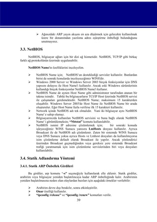  Ağınızdaki ARP yayın akışını en aza düşürmek için gelecekte kullanılmak
üzere bir donanımdan yazılıma adres eşleştirme önbelleği bulunduğunu
unutmayınız.

3.3. NetBIOS
NetBIOS, bilgisayar ağları için bir dizi ağ hizmetidir. NetBIOS, TCP/IP gibi birkaç
farklı ağ protokolünün üzerinde uygulanabilir.
NetBIOS Name'in özelliklerini inceleyelim.








NetBIOS Name için; NetBIOS’un desteklediği servisler kullanılır. Bunlardan
birisi de sonraki konularda inceleyeceğimiz WINS'dir.
Windows 2000 Server ve Windows Server 2003 birçok fonksiyonlar için DNS
yapısını dolayısı ile Host Name'i kullanılır. Ancak eski Windows sürümlerinin
kullandığı birçok fonksiyonlar NetBIOS Name'i kullanır.
NetBIOS Name de aynen Host Name gibi administrator tarafından atanan bir
takma isimdir. Tabiki bu bilgisayarların TCI/IP Host üzerinde NetBIOS servisi
ile çalışmaları gerekmektedir. NetBIOS Name; maksimum 15 karakterden
oluşabilir. Windows Server 2003'de Host Name ile NetBIOS Name bir arada
oluşturulur. Eğer Host Name fazla verilirse ilk 15 karakteri kullanılır.
Network içinde NetBIOS adı tek olmalıdır. Yani iki bilgisayar aynı NetBIOS
Name' e sahip olamaz.
Bilgisayarınızda kullanılan NetBIOS servisini ve buna bağlı olarak NetBIOS
Name' i görüntülemeksin; “Nbtstat” komutu kullanılabilir.
NetBIOS ismini IP adresine çözümlemek için;
bir sonraki konuda
işleyeceğimiz WINS Sunucu yanısıra LmHosts dosyası kullanılır. Ayrıca
Broadcast ile de NetBIOS adı çözümlenir. Zaten bir sistemde WINS Sunucu
veya DNS Sunucu yoksa ayrıca Hosts ve Lmhost dosyaları da kullanılmıyorsa
isim çözümleme default olarak Broadcast ile yapılır. Ancak yönlendirici
üzerinden Broadcast geçmediğinden veya gereksiz yere sistemde Broadcast
trafiği yaratmamak için isim çözümleme servislerinden biri veya dosyaları
kullanılabilir.

3.4. Statik Adlandırma Yöntemi
3.4.1. Statik ARP Önbellek Girdileri
Bu girdiler, arp komutu “-s” seçeneğiyle kullanılarak elle eklenir. Statik girdiler,
arabirim veya bilgisayar yeniden başlatılıncaya kadar ARP önbelleğinde kalır. Arabirimin
yeniden başlatılmasına neden olan olaylardan bazıları için aşağıdaki örnekler verilebilir:




Arabirim devre dışı bırakılır, sonra etkinleştirilir.
Onar özelliği kullanılır.
“ipconfig /release” ve “ipconfig /renew” komutları verilir.

39

 