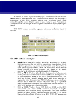 Bu örnekte, bir istemci bilgisayar “anabilgisayar-a.example.microsoft.com” biçimini
DNS etki alanı adı olarak kullanmak üzere yapılandırılmış bir bilgisayarın IP adresini DNS
sunucusundan sorgular. DNS sunucusu, sorguyu yerel veritabanına dayalı olarak
yanıtlayabileceğinden istenen bilgileri içeren bir yanıt verir; bu yanıt “anabilgisayara.example.microsoft.com” ile ilgili IP adresi bilgilerini içeren bir ana bilgisayar (A) kaynak
kaydıdır.
DNS TCP/IP referans modelinin uygulama katmanının (application layer) bir
parçasıdır.

Resim 3.4: TCP/IP referans modeli

3.6.1. DNS’i Kullanan Teknolojiler






DNS ve Active Directory: Windows Server 2003 Active Directory servisleri
DNS’i domain controller yer belirleme mekanizması olarak kullanır. Kimlik
doğrulama, güncelleme veya arama gibi herhangi bir temel Active Directory
işlemi gerçekleştiğinde Windows Server 2003 bilgisayarları, Active Directory
domain controller’ların yerini belirlemek için DNS’i ve bu domain
controller’lar da birbirlerinin yerini belirlemek için DNS’i kullanır.
DNS ve WINS: Windows ağlarında isim çözümleme için kullanılan daha
önceki yöntem Windows Internet Name Service (WINS)’di. DNS hiyerarşik bir
ad alanı (namespace) WINS ise düz bir ad alanı olduğundan dolayı DNS,
WINS’ten farklıdır. NetBIOS adlarına dayalı eski sürüm istemciler ve
uygulamalar isim çözümleme için WINS’i kullanmaya devam etmektedir.
Windows Server 2003 bunun farkında olduğundan farklı ağ ve kaynaklarda
farklı sürümlere sahip ortamlardan maksimum verim alabilmek için DNS ve
WINS’in bir kombinasyonu kullanılabilmektedir.
DNS ve DHCP: Windows Server 2003 DNS için, DHCP servisleri DNS
zone’larındaki eski sürüm DHCP istemcileri kaydetmek ve bilgileri
güncellemek için varsayılan desteği sağlamaktadır. Eski sürüm istemciler
genellikle Windows 2000’den önce çıkarılan diğer Microsoft TCP/IP istemci
bilgisayarları içermektedir. Windows Server 2003 DNS-DHCP entagrasyonu

41

 