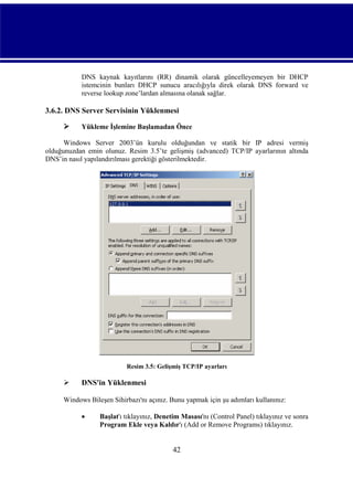 DNS kaynak kayıtlarını (RR) dinamik olarak güncelleyemeyen bir DHCP
istemcinin bunları DHCP sunucu aracılığıyla direk olarak DNS forward ve
reverse lookup zone’lardan almasına olanak sağlar.

3.6.2. DNS Server Servisinin Yüklenmesi


Yükleme İşlemine Başlamadan Önce

Windows Server 2003’ün kurulu olduğundan ve statik bir IP adresi vermiş
olduğunuzdan emin olunuz. Resim 3.5’te gelişmiş (advanced) TCP/IP ayarlarının altında
DNS’in nasıl yapılandırılması gerektiği gösterilmektedir.

Resim 3.5: Gelişmiş TCP/IP ayarları



DNS'in Yüklenmesi

Windows Bileşen Sihirbazı'nı açınız. Bunu yapmak için şu adımları kullanınız:


Başlat'ı tıklayınız, Denetim Masası'nı (Control Panel) tıklayınız ve sonra
Program Ekle veya Kaldır'ı (Add or Remove Programs) tıklayınız.

42

 