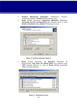 


Windows Bileşenlerini Ekle/Kaldır'ı (Add/Remove Windows
Components) tıklayıp ve Resim 3.6’daki pencereyi açınız.
Resim 3.6’daki pencerenin Components (Bileşenler) bölümünde,
Networking Services (Ağ Hizmetleri) onay kutusunu seçiniz ve sonra
Details (Ayrıntıları) tıklayıp Resim 3.7’deki pencere açınız.

Resim 3.6: Windows bileşenleri sihirbazı



Resim 3.7’deki pencereden Ağ Hizmetleri bileşeninin alt
bileşenlerinden, Etki Alanı Adı Sistemi (DNS) onay kutusunu seçip
“OK” butonuna tıklayınız ve sonra da Resim 3.6’daki pencereden
“Next” butonuna tıklayınız.

Resim 3.7: Ağ hizmetleri ekranı

43

 