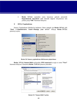



Resim 3.6’daki aşamadan sonra karşımıza gelecek pencerede
Kopyalanacak dosyaların yeri alanında dağıtım dosyalarının tam
yolunu yazıp “OK” butonuna tıklayınız.

DNS'yi Yapılandırma

Sunucu Yapılandırma Sihirbazı'nı başlatınız. Bunu yapmak için Resim 3.8’deki gibi
“Start =>Administrative Tools=>Manage your server” tıklayıp Resim_3.9’daki
pencereyi açınız.

Resim 3.8: Sunucu yapılandırma sihirbazının çalıştırılması

Resim_3.9’daki Sunucu Rolü sayfasından, DNS sunucusu'nu seçip ve sonra "Next"
butonuna tıklayınız. Karşımıza Resim_3.10’daki pencere çıkacaktır.

Resim 3.9: “Sunucu Rolü “sayfası

44

 