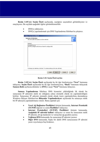 Resim_3.10’daki Seçim Özeti sayfasında, seçtiğiniz seçenekleri görüntüleyiniz ve
onaylayınız. Bu sayfada aşağıdaki öğeler görüntülenmelidir:



DNS'yi yükleyiniz.
DNS'yi yapılandırmak için DNS Yapılandırma Sihirbazı'nı çalıştırız.

Resim 3.10: Seçim Özeti sayfası

Resim_3.10’daki Seçim Özeti sayfasında bu iki öğe listeleniyorsa “Next” butonuna
tıklayınız. Seçim Özeti sayfasında bu iki öğe listelenmiyorsa, “Back” butonuna tıklayarak
Sunucu Rolü sayfasına dönünüz ve DNS'yi seçip “Next” butonuna tıklayınız.
Sunucu Yapılandırma Sihirbazı DNS hizmetini yüklediğinde ilk olarak bu
sunucunun IP adresinin statik mi olduğunu yoksa otomatik olarak mı yapılandırıldığını
belirler. Sunucunuz IP adresini otomatik olarak almak üzere yapılandırılmış durumdaysa
Windows Bileşen Sihirbazı'nın Bileşenler Yapılandırılıyor sayfasında bu sunucuyu statik
bir IP adresiyle yapılandırmanız istenir. Bunu yapmak için:





Yerel Ağ Bağlantısı Özellikleri iletişim kutusunda, Internet Protokolü
(TCP/IP) öğesini ve sonra Özellikler'i tıklayınız.
Internet Protokolleri (TCP/IP) Özellikleri iletişim kutusunda,
Aşağıdaki IP adresini kullan'ı tıklayınız ve sonra bu sunucunun statik
IP adresini, alt ağ maskesini ve varsayılan ağ geçidini yazınız.
Yeğlenen DNS kutusunda, bu sunucunun IP adresini yazınız.
Diğer DNS kutusunda, başka bir dahili DNS sunucusunun IP adresini
yazın veya kutuyu boş bırakınız.

45

 