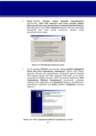 

Resim_3.14’teki Dynamic Update (Dinamik Güncelleştirme)
penceresinde, Allow both nonsecure and secure dynamic updates
(Hem güvenli olan, hem güvenli olmayan dinamik güncelleştirmelere
izin ver) öğesini seçip “Next” butonuna tıklayınız. Bu işlem, ağınızdaki
kaynaklarla ilgili DNS kaynak kayıtlarının otomatik olarak
güncelleştirilmesini sağlar.

Resim 3.14: Dinamik güncelleştirme ekranı



En son aşamada “İleticiler” penceresinde, “Evet, sorguları aşağıdaki IP
adresi olan DNS sunucularına yönlendirsin” öğesini seçip “Next”
butonuna tıklayınız. Bu yapılandırmayı seçtiğinizde, ağınızın dışındaki
DNS adlarına yönelik tüm DNS sorgularını ISS'nizdeki ya da merkez
ofisinizdeki bir DNS'ye iletirsiniz. DNS Yapılandırma Sihirbazı'nın DNS
Yapılandırma Sihirbazı Tamamlanıyor penceresinde, ayarlardan
herhangi birini değiştirmek için Back(Geri) butonunu tıklatabilirsiniz.
Seçimlerinizi uygulamak için Resim_3.15’teki Finish(Son) butonuna
tıklayınız.

Resim 3.15: “DNS Yapılandırma Sihirbazı Tamamlanıyor” ekranı

47

 