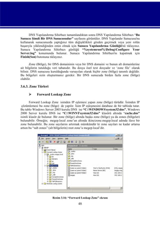 DNS Yapılandırma Sihirbazı tamamlandıktan sonra DNS Yapılandırma Sihirbazı “Bu
Sunucu Şimdi Bir DNS Sunucusudur” sayfasını görüntüler. DNS Yapılandır Sunucusu'nu
kullanarak sunucunuzda yaptığınız tüm değişiklikleri gözden geçirmek veya yeni rolün
başarıyla yüklendiğinden emin olmak için Sunucu Yapılandırma Günlüğü'nü tıklayınız.
Sunucu Yapılandırma Sihirbazı günlüğü “%systemroot%DebugConfigure Your
Server.log” konumunda bulunur. Sunucu Yapılandırma Sihirbazı'nı kapatmak için
Finish(Son) butonuna tıklayınız.
Zone (Bölge), bir DNS domaininin veya bir DNS domaini ve bunun alt domainlerine
ait bilgilerin tutulduğu veri tabanıdır. Bu dosya özel text dosyadır ve ‘zone file’ olarak
bilinir. DNS sunucusu kurulduğunda varsayılan olarak hiçbir zone (bölge) tanımlı değildir.
Bu bölgeleri sizin oluşturmanız gerekir. Bir DNS sunucuda birden fazla zone (bölge)
olabilir.

3.6.3. Zone Türleri


Forward Lookup Zone

Forward Lookup Zone isimden IP eşlemesi yapan zone (bölge) türüdür. İsimden IP
çözümlemesi bu zone (böge) de yapılır. İsim IP eşleşmesini database de bir tabloda tutar.
Bu tablo Windows Server 2003 kurulu DNS ise “C:WINDOWSsystem32dns”, Windows
2000 Server kurulu DNS ise “C:WINNTsystem32dns” klasörü altında “cache.dns”
isimli klasör de bulunur. Bir zone (bölge) altında başka zone (bölge) ya da zones (bölgeler)
bulunabilir. Örneğin; megep.local zone’un altında ikincizone.megep.local adında ilave bir
zone bulunabilir. Bu zone sayılarını artırmak mümkündür ki zone sayıları ne kadar artarsa
artsın bu “sub zones” (alt bölgelerin) root zone’u megep.local’dir.

Resim 3.16: “Forward Lookup Zone” ekranı

48

 